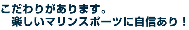 こだわりがあります。楽しいマリンスポーツに自信あり!