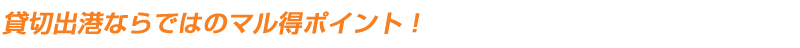 貸切出港ならではのマル得ポイント!