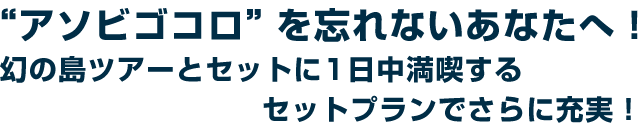 アソビゴコロを忘れないあなたへ!幻の島ツアーとセットに1日中満喫するセットプランでさらに充実!