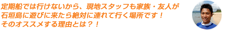 定期船では行けないから、現地スタッフも家族・友人が石垣島に遊びに来たら絶対に連れて行く場所です!そのオススメする理由とは?!
