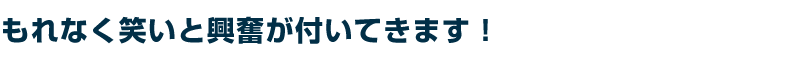 もれなく笑いと興奮が付いてきます!