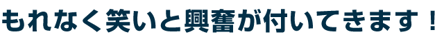 もれなく笑いと興奮が付いてきます!