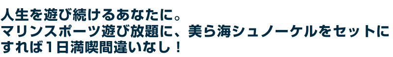 人生を遊び続けるあなたに。マリンスポーツ遊び放題に、美ら海シュノーケルをセットにすれば1日満喫間違いなし!